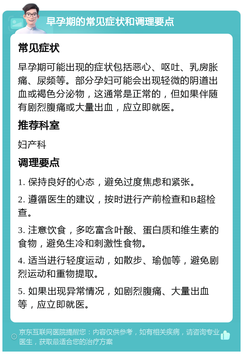 早孕期的常见症状和调理要点 常见症状 早孕期可能出现的症状包括恶心、呕吐、乳房胀痛、尿频等。部分孕妇可能会出现轻微的阴道出血或褐色分泌物，这通常是正常的，但如果伴随有剧烈腹痛或大量出血，应立即就医。 推荐科室 妇产科 调理要点 1. 保持良好的心态，避免过度焦虑和紧张。 2. 遵循医生的建议，按时进行产前检查和B超检查。 3. 注意饮食，多吃富含叶酸、蛋白质和维生素的食物，避免生冷和刺激性食物。 4. 适当进行轻度运动，如散步、瑜伽等，避免剧烈运动和重物提取。 5. 如果出现异常情况，如剧烈腹痛、大量出血等，应立即就医。