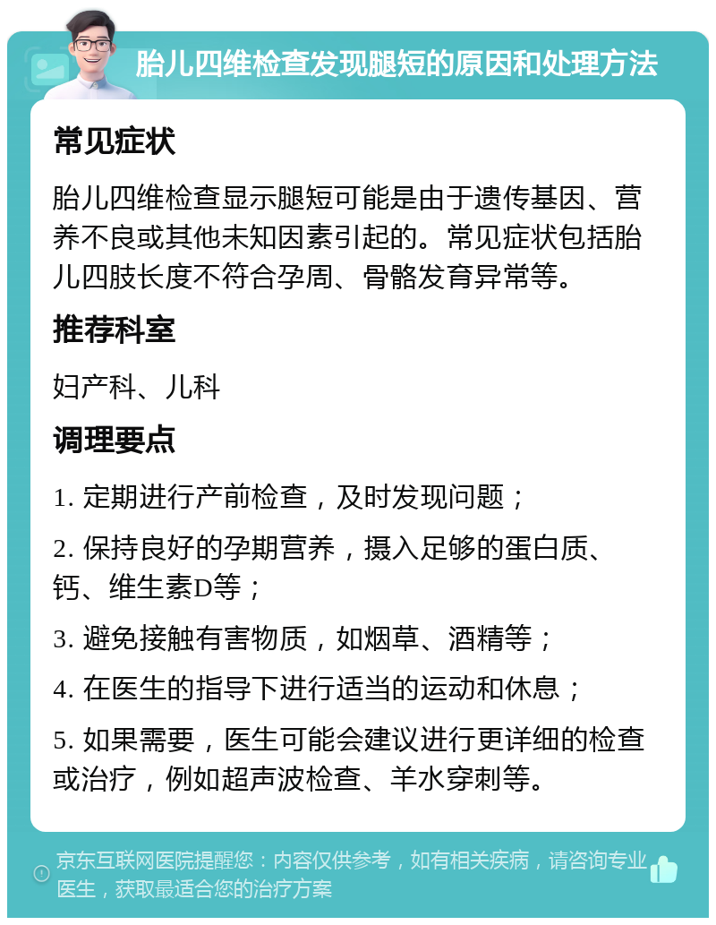 胎儿四维检查发现腿短的原因和处理方法 常见症状 胎儿四维检查显示腿短可能是由于遗传基因、营养不良或其他未知因素引起的。常见症状包括胎儿四肢长度不符合孕周、骨骼发育异常等。 推荐科室 妇产科、儿科 调理要点 1. 定期进行产前检查，及时发现问题； 2. 保持良好的孕期营养，摄入足够的蛋白质、钙、维生素D等； 3. 避免接触有害物质，如烟草、酒精等； 4. 在医生的指导下进行适当的运动和休息； 5. 如果需要，医生可能会建议进行更详细的检查或治疗，例如超声波检查、羊水穿刺等。