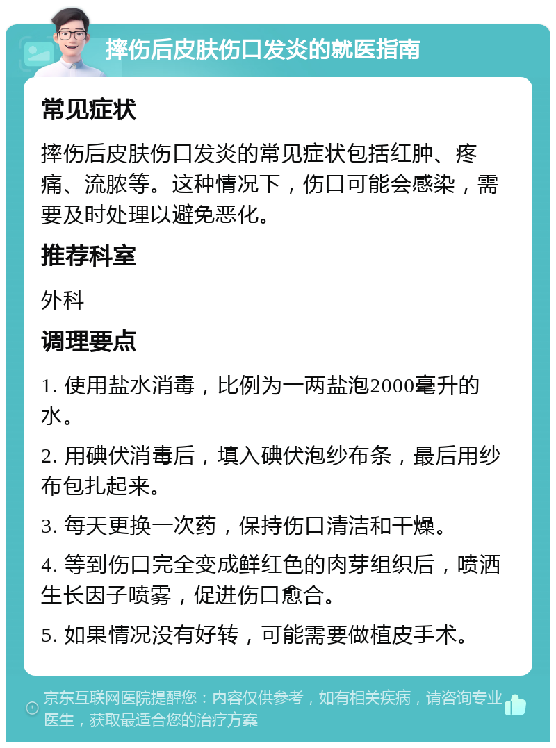 摔伤后皮肤伤口发炎的就医指南 常见症状 摔伤后皮肤伤口发炎的常见症状包括红肿、疼痛、流脓等。这种情况下，伤口可能会感染，需要及时处理以避免恶化。 推荐科室 外科 调理要点 1. 使用盐水消毒，比例为一两盐泡2000毫升的水。 2. 用碘伏消毒后，填入碘伏泡纱布条，最后用纱布包扎起来。 3. 每天更换一次药，保持伤口清洁和干燥。 4. 等到伤口完全变成鲜红色的肉芽组织后，喷洒生长因子喷雾，促进伤口愈合。 5. 如果情况没有好转，可能需要做植皮手术。