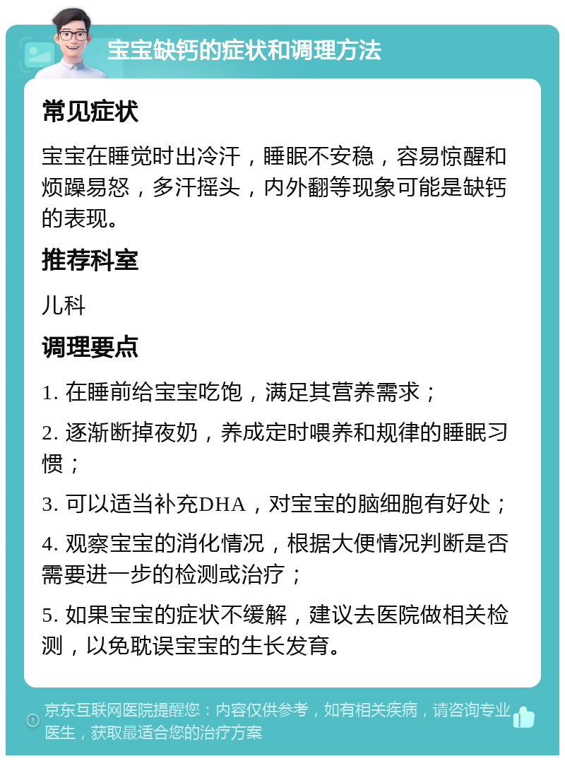 宝宝缺钙的症状和调理方法 常见症状 宝宝在睡觉时出冷汗，睡眠不安稳，容易惊醒和烦躁易怒，多汗摇头，内外翻等现象可能是缺钙的表现。 推荐科室 儿科 调理要点 1. 在睡前给宝宝吃饱，满足其营养需求； 2. 逐渐断掉夜奶，养成定时喂养和规律的睡眠习惯； 3. 可以适当补充DHA，对宝宝的脑细胞有好处； 4. 观察宝宝的消化情况，根据大便情况判断是否需要进一步的检测或治疗； 5. 如果宝宝的症状不缓解，建议去医院做相关检测，以免耽误宝宝的生长发育。