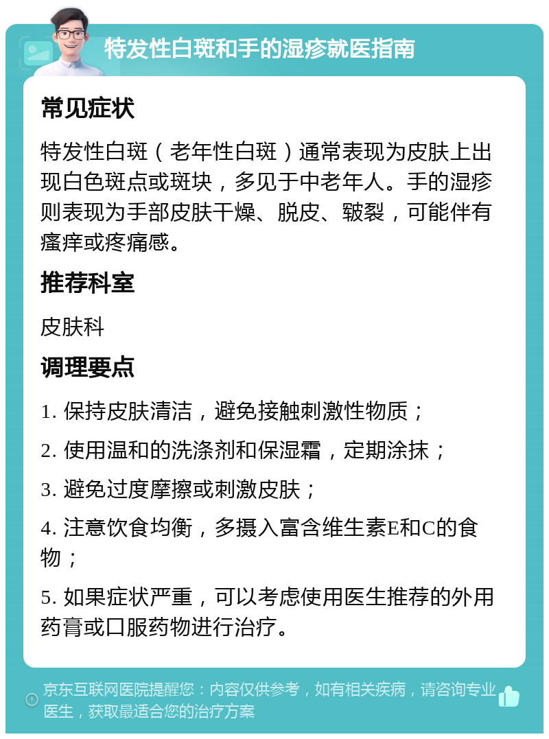 特发性白斑和手的湿疹就医指南 常见症状 特发性白斑（老年性白斑）通常表现为皮肤上出现白色斑点或斑块，多见于中老年人。手的湿疹则表现为手部皮肤干燥、脱皮、皲裂，可能伴有瘙痒或疼痛感。 推荐科室 皮肤科 调理要点 1. 保持皮肤清洁，避免接触刺激性物质； 2. 使用温和的洗涤剂和保湿霜，定期涂抹； 3. 避免过度摩擦或刺激皮肤； 4. 注意饮食均衡，多摄入富含维生素E和C的食物； 5. 如果症状严重，可以考虑使用医生推荐的外用药膏或口服药物进行治疗。