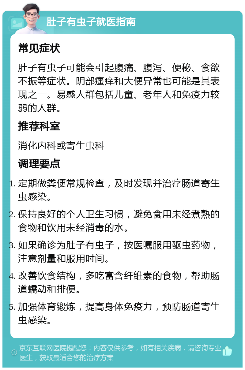 肚子有虫子就医指南 常见症状 肚子有虫子可能会引起腹痛、腹泻、便秘、食欲不振等症状。阴部瘙痒和大便异常也可能是其表现之一。易感人群包括儿童、老年人和免疫力较弱的人群。 推荐科室 消化内科或寄生虫科 调理要点 定期做粪便常规检查，及时发现并治疗肠道寄生虫感染。 保持良好的个人卫生习惯，避免食用未经煮熟的食物和饮用未经消毒的水。 如果确诊为肚子有虫子，按医嘱服用驱虫药物，注意剂量和服用时间。 改善饮食结构，多吃富含纤维素的食物，帮助肠道蠕动和排便。 加强体育锻炼，提高身体免疫力，预防肠道寄生虫感染。