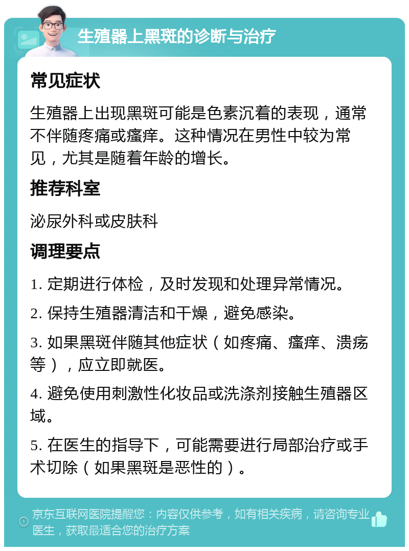 生殖器上黑斑的诊断与治疗 常见症状 生殖器上出现黑斑可能是色素沉着的表现，通常不伴随疼痛或瘙痒。这种情况在男性中较为常见，尤其是随着年龄的增长。 推荐科室 泌尿外科或皮肤科 调理要点 1. 定期进行体检，及时发现和处理异常情况。 2. 保持生殖器清洁和干燥，避免感染。 3. 如果黑斑伴随其他症状（如疼痛、瘙痒、溃疡等），应立即就医。 4. 避免使用刺激性化妆品或洗涤剂接触生殖器区域。 5. 在医生的指导下，可能需要进行局部治疗或手术切除（如果黑斑是恶性的）。