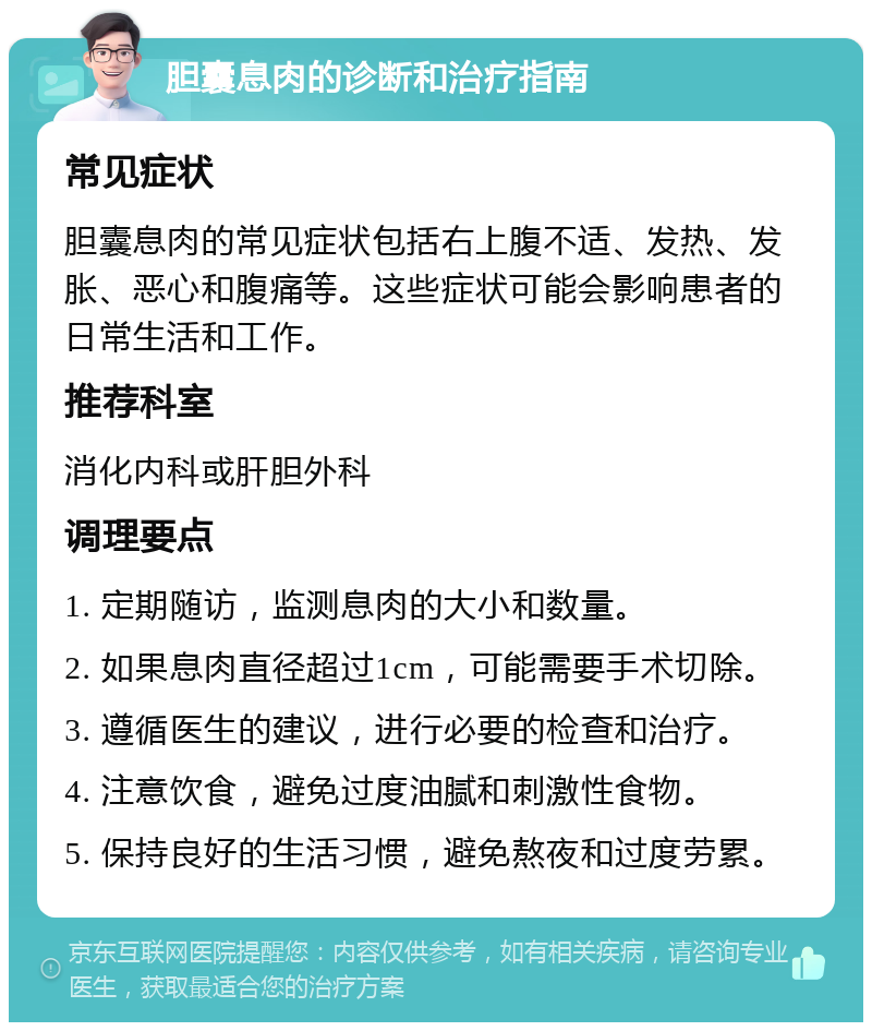 胆囊息肉的诊断和治疗指南 常见症状 胆囊息肉的常见症状包括右上腹不适、发热、发胀、恶心和腹痛等。这些症状可能会影响患者的日常生活和工作。 推荐科室 消化内科或肝胆外科 调理要点 1. 定期随访，监测息肉的大小和数量。 2. 如果息肉直径超过1cm，可能需要手术切除。 3. 遵循医生的建议，进行必要的检查和治疗。 4. 注意饮食，避免过度油腻和刺激性食物。 5. 保持良好的生活习惯，避免熬夜和过度劳累。