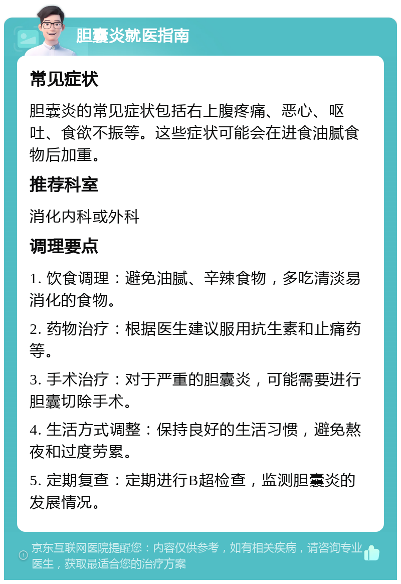 胆囊炎就医指南 常见症状 胆囊炎的常见症状包括右上腹疼痛、恶心、呕吐、食欲不振等。这些症状可能会在进食油腻食物后加重。 推荐科室 消化内科或外科 调理要点 1. 饮食调理：避免油腻、辛辣食物，多吃清淡易消化的食物。 2. 药物治疗：根据医生建议服用抗生素和止痛药等。 3. 手术治疗：对于严重的胆囊炎，可能需要进行胆囊切除手术。 4. 生活方式调整：保持良好的生活习惯，避免熬夜和过度劳累。 5. 定期复查：定期进行B超检查，监测胆囊炎的发展情况。