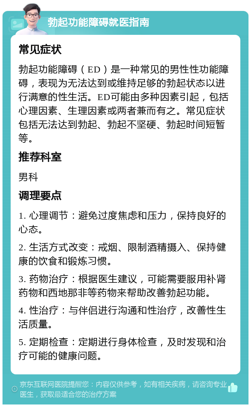 勃起功能障碍就医指南 常见症状 勃起功能障碍（ED）是一种常见的男性性功能障碍，表现为无法达到或维持足够的勃起状态以进行满意的性生活。ED可能由多种因素引起，包括心理因素、生理因素或两者兼而有之。常见症状包括无法达到勃起、勃起不坚硬、勃起时间短暂等。 推荐科室 男科 调理要点 1. 心理调节：避免过度焦虑和压力，保持良好的心态。 2. 生活方式改变：戒烟、限制酒精摄入、保持健康的饮食和锻炼习惯。 3. 药物治疗：根据医生建议，可能需要服用补肾药物和西地那非等药物来帮助改善勃起功能。 4. 性治疗：与伴侣进行沟通和性治疗，改善性生活质量。 5. 定期检查：定期进行身体检查，及时发现和治疗可能的健康问题。