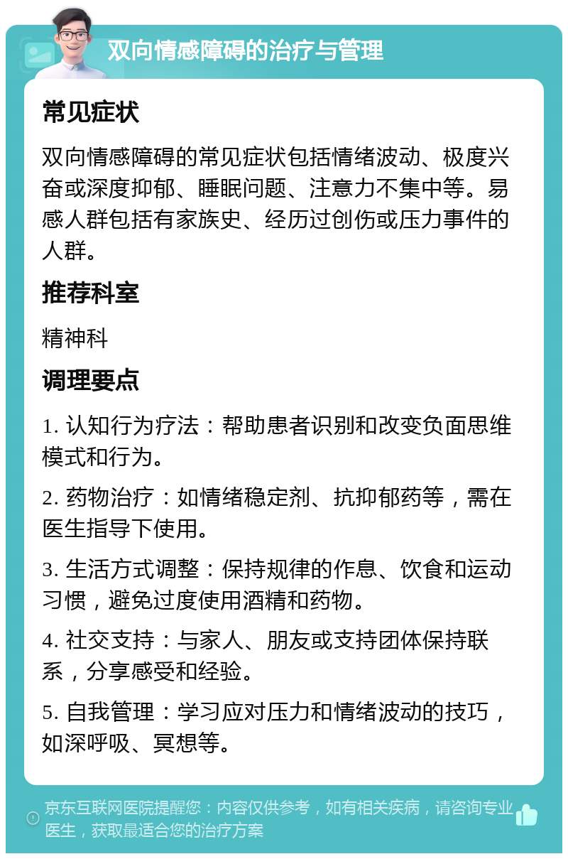 双向情感障碍的治疗与管理 常见症状 双向情感障碍的常见症状包括情绪波动、极度兴奋或深度抑郁、睡眠问题、注意力不集中等。易感人群包括有家族史、经历过创伤或压力事件的人群。 推荐科室 精神科 调理要点 1. 认知行为疗法：帮助患者识别和改变负面思维模式和行为。 2. 药物治疗：如情绪稳定剂、抗抑郁药等，需在医生指导下使用。 3. 生活方式调整：保持规律的作息、饮食和运动习惯，避免过度使用酒精和药物。 4. 社交支持：与家人、朋友或支持团体保持联系，分享感受和经验。 5. 自我管理：学习应对压力和情绪波动的技巧，如深呼吸、冥想等。