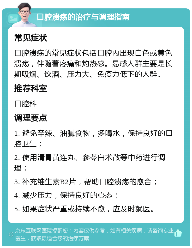 口腔溃疡的治疗与调理指南 常见症状 口腔溃疡的常见症状包括口腔内出现白色或黄色溃疡，伴随着疼痛和灼热感。易感人群主要是长期吸烟、饮酒、压力大、免疫力低下的人群。 推荐科室 口腔科 调理要点 1. 避免辛辣、油腻食物，多喝水，保持良好的口腔卫生； 2. 使用清胃黄连丸、参苓白术散等中药进行调理； 3. 补充维生素B2片，帮助口腔溃疡的愈合； 4. 减少压力，保持良好的心态； 5. 如果症状严重或持续不愈，应及时就医。