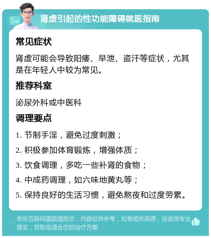 肾虚引起的性功能障碍就医指南 常见症状 肾虚可能会导致阳痿、早泄、盗汗等症状，尤其是在年轻人中较为常见。 推荐科室 泌尿外科或中医科 调理要点 1. 节制手淫，避免过度刺激； 2. 积极参加体育锻炼，增强体质； 3. 饮食调理，多吃一些补肾的食物； 4. 中成药调理，如六味地黄丸等； 5. 保持良好的生活习惯，避免熬夜和过度劳累。