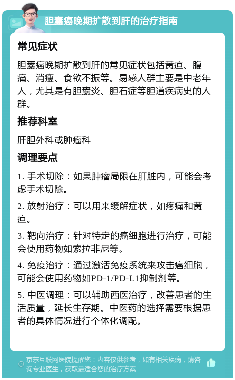 胆囊癌晚期扩散到肝的治疗指南 常见症状 胆囊癌晚期扩散到肝的常见症状包括黄疸、腹痛、消瘦、食欲不振等。易感人群主要是中老年人，尤其是有胆囊炎、胆石症等胆道疾病史的人群。 推荐科室 肝胆外科或肿瘤科 调理要点 1. 手术切除：如果肿瘤局限在肝脏内，可能会考虑手术切除。 2. 放射治疗：可以用来缓解症状，如疼痛和黄疸。 3. 靶向治疗：针对特定的癌细胞进行治疗，可能会使用药物如索拉非尼等。 4. 免疫治疗：通过激活免疫系统来攻击癌细胞，可能会使用药物如PD-1/PD-L1抑制剂等。 5. 中医调理：可以辅助西医治疗，改善患者的生活质量，延长生存期。中医药的选择需要根据患者的具体情况进行个体化调配。