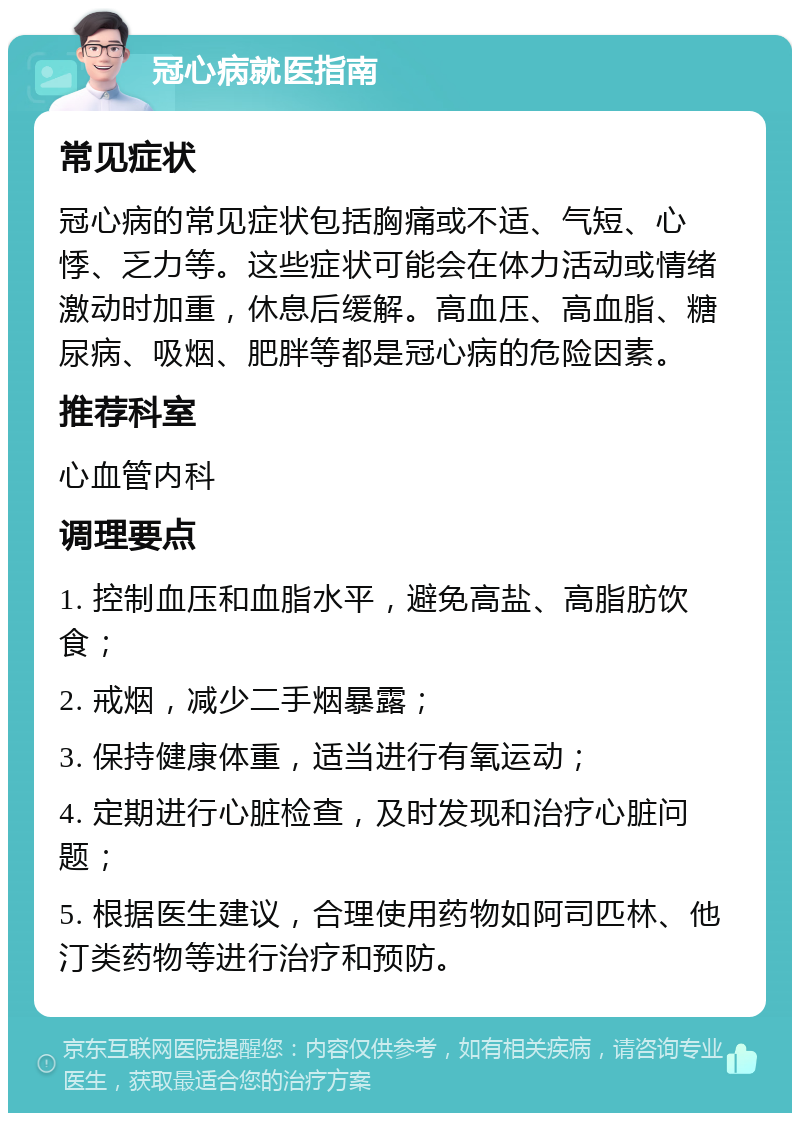 冠心病就医指南 常见症状 冠心病的常见症状包括胸痛或不适、气短、心悸、乏力等。这些症状可能会在体力活动或情绪激动时加重，休息后缓解。高血压、高血脂、糖尿病、吸烟、肥胖等都是冠心病的危险因素。 推荐科室 心血管内科 调理要点 1. 控制血压和血脂水平，避免高盐、高脂肪饮食； 2. 戒烟，减少二手烟暴露； 3. 保持健康体重，适当进行有氧运动； 4. 定期进行心脏检查，及时发现和治疗心脏问题； 5. 根据医生建议，合理使用药物如阿司匹林、他汀类药物等进行治疗和预防。