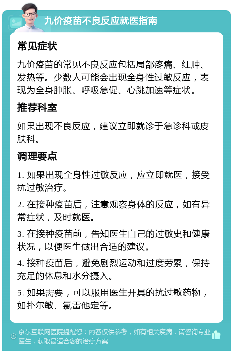 九价疫苗不良反应就医指南 常见症状 九价疫苗的常见不良反应包括局部疼痛、红肿、发热等。少数人可能会出现全身性过敏反应，表现为全身肿胀、呼吸急促、心跳加速等症状。 推荐科室 如果出现不良反应，建议立即就诊于急诊科或皮肤科。 调理要点 1. 如果出现全身性过敏反应，应立即就医，接受抗过敏治疗。 2. 在接种疫苗后，注意观察身体的反应，如有异常症状，及时就医。 3. 在接种疫苗前，告知医生自己的过敏史和健康状况，以便医生做出合适的建议。 4. 接种疫苗后，避免剧烈运动和过度劳累，保持充足的休息和水分摄入。 5. 如果需要，可以服用医生开具的抗过敏药物，如扑尔敏、氯雷他定等。