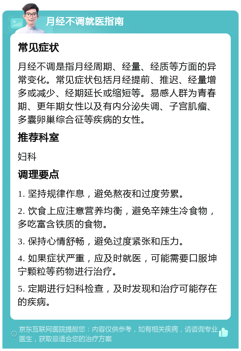 月经不调就医指南 常见症状 月经不调是指月经周期、经量、经质等方面的异常变化。常见症状包括月经提前、推迟、经量增多或减少、经期延长或缩短等。易感人群为青春期、更年期女性以及有内分泌失调、子宫肌瘤、多囊卵巢综合征等疾病的女性。 推荐科室 妇科 调理要点 1. 坚持规律作息，避免熬夜和过度劳累。 2. 饮食上应注意营养均衡，避免辛辣生冷食物，多吃富含铁质的食物。 3. 保持心情舒畅，避免过度紧张和压力。 4. 如果症状严重，应及时就医，可能需要口服坤宁颗粒等药物进行治疗。 5. 定期进行妇科检查，及时发现和治疗可能存在的疾病。