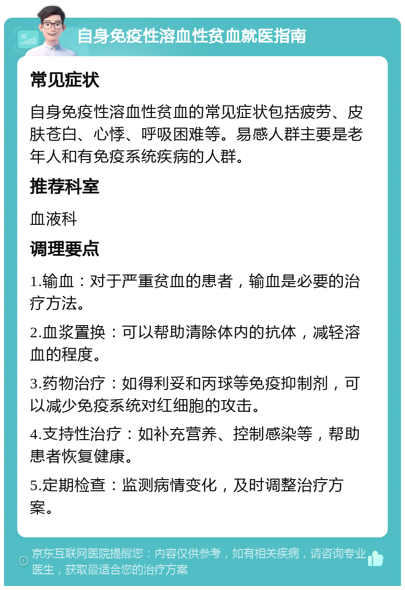 自身免疫性溶血性贫血就医指南 常见症状 自身免疫性溶血性贫血的常见症状包括疲劳、皮肤苍白、心悸、呼吸困难等。易感人群主要是老年人和有免疫系统疾病的人群。 推荐科室 血液科 调理要点 1.输血：对于严重贫血的患者，输血是必要的治疗方法。 2.血浆置换：可以帮助清除体内的抗体，减轻溶血的程度。 3.药物治疗：如得利妥和丙球等免疫抑制剂，可以减少免疫系统对红细胞的攻击。 4.支持性治疗：如补充营养、控制感染等，帮助患者恢复健康。 5.定期检查：监测病情变化，及时调整治疗方案。