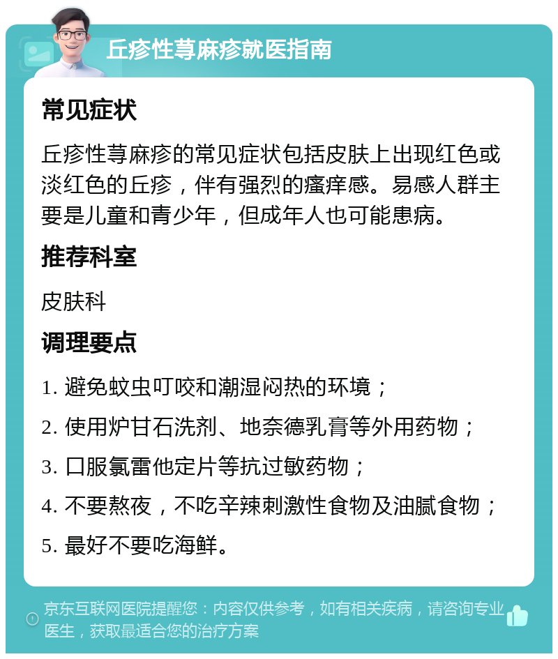 丘疹性荨麻疹就医指南 常见症状 丘疹性荨麻疹的常见症状包括皮肤上出现红色或淡红色的丘疹，伴有强烈的瘙痒感。易感人群主要是儿童和青少年，但成年人也可能患病。 推荐科室 皮肤科 调理要点 1. 避免蚊虫叮咬和潮湿闷热的环境； 2. 使用炉甘石洗剂、地奈德乳膏等外用药物； 3. 口服氯雷他定片等抗过敏药物； 4. 不要熬夜，不吃辛辣刺激性食物及油腻食物； 5. 最好不要吃海鲜。