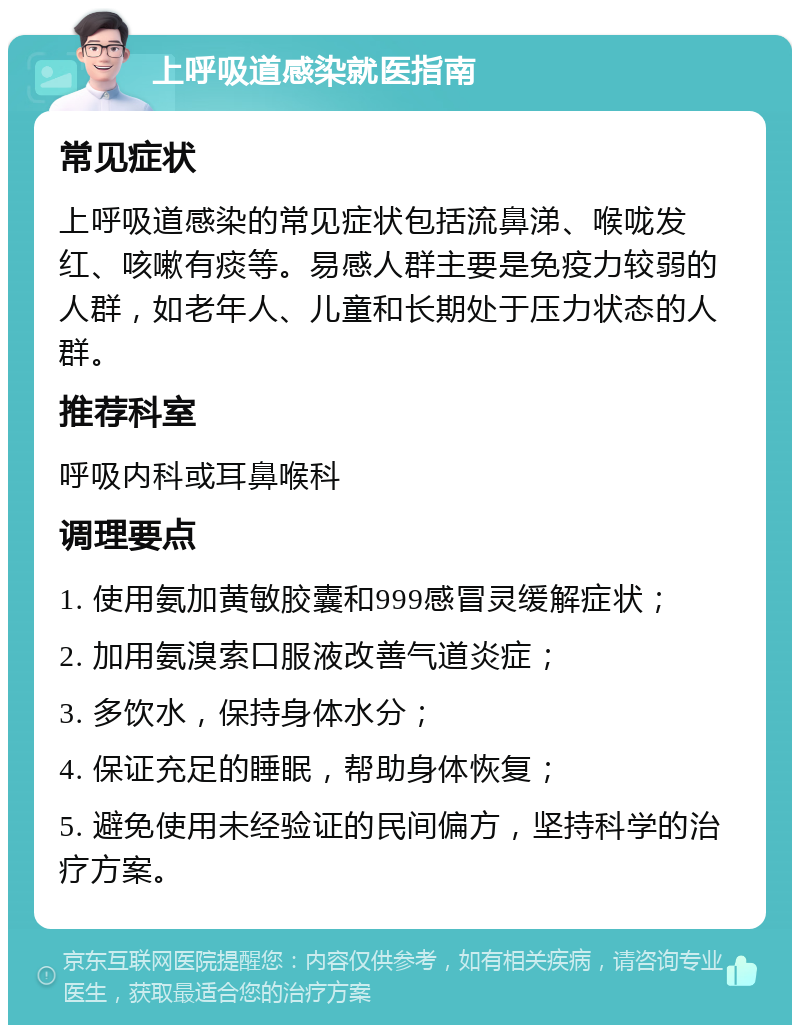 上呼吸道感染就医指南 常见症状 上呼吸道感染的常见症状包括流鼻涕、喉咙发红、咳嗽有痰等。易感人群主要是免疫力较弱的人群，如老年人、儿童和长期处于压力状态的人群。 推荐科室 呼吸内科或耳鼻喉科 调理要点 1. 使用氨加黄敏胶囊和999感冒灵缓解症状； 2. 加用氨溴索口服液改善气道炎症； 3. 多饮水，保持身体水分； 4. 保证充足的睡眠，帮助身体恢复； 5. 避免使用未经验证的民间偏方，坚持科学的治疗方案。