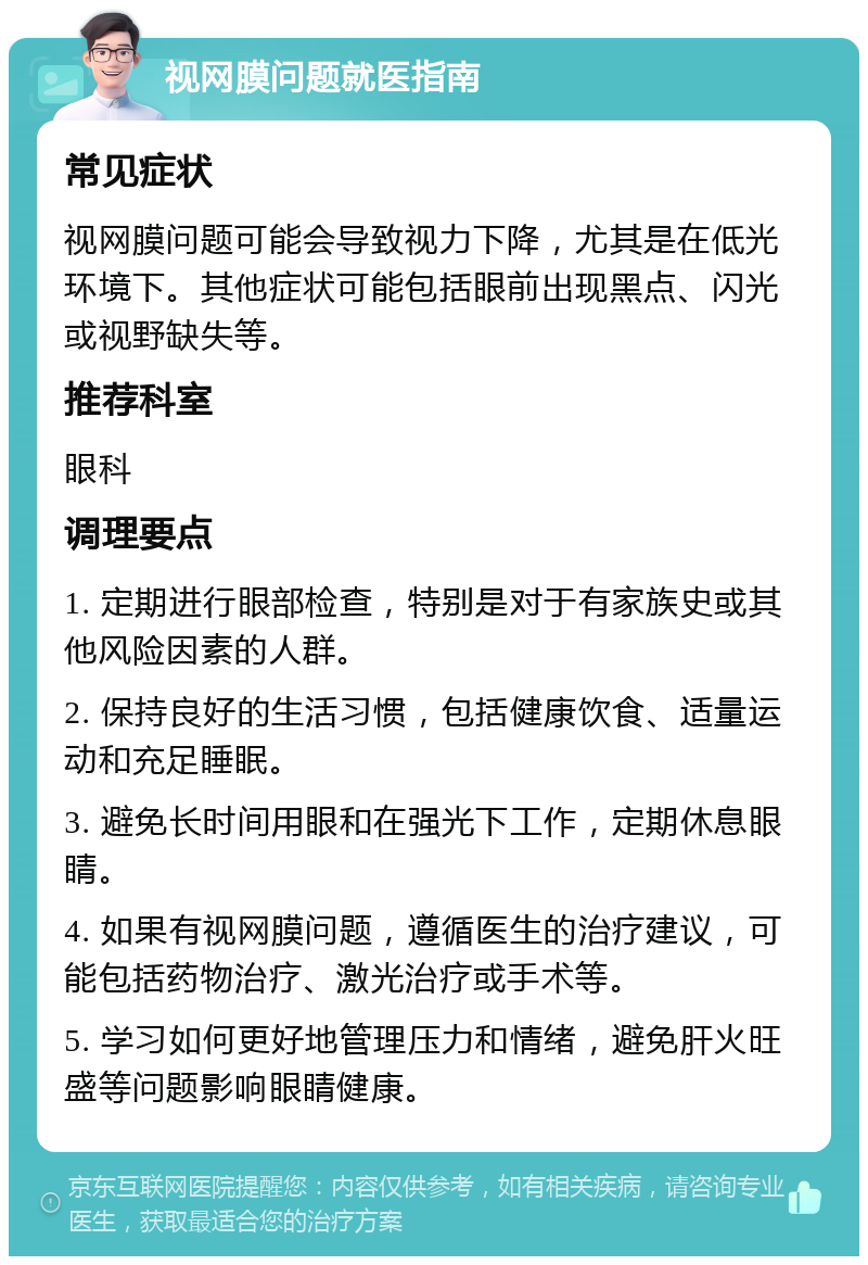 视网膜问题就医指南 常见症状 视网膜问题可能会导致视力下降，尤其是在低光环境下。其他症状可能包括眼前出现黑点、闪光或视野缺失等。 推荐科室 眼科 调理要点 1. 定期进行眼部检查，特别是对于有家族史或其他风险因素的人群。 2. 保持良好的生活习惯，包括健康饮食、适量运动和充足睡眠。 3. 避免长时间用眼和在强光下工作，定期休息眼睛。 4. 如果有视网膜问题，遵循医生的治疗建议，可能包括药物治疗、激光治疗或手术等。 5. 学习如何更好地管理压力和情绪，避免肝火旺盛等问题影响眼睛健康。