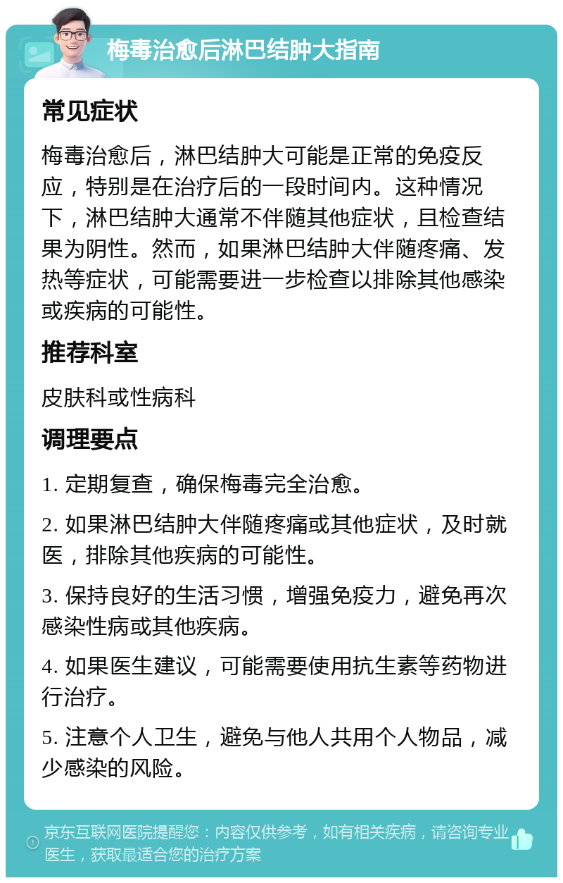 梅毒治愈后淋巴结肿大指南 常见症状 梅毒治愈后，淋巴结肿大可能是正常的免疫反应，特别是在治疗后的一段时间内。这种情况下，淋巴结肿大通常不伴随其他症状，且检查结果为阴性。然而，如果淋巴结肿大伴随疼痛、发热等症状，可能需要进一步检查以排除其他感染或疾病的可能性。 推荐科室 皮肤科或性病科 调理要点 1. 定期复查，确保梅毒完全治愈。 2. 如果淋巴结肿大伴随疼痛或其他症状，及时就医，排除其他疾病的可能性。 3. 保持良好的生活习惯，增强免疫力，避免再次感染性病或其他疾病。 4. 如果医生建议，可能需要使用抗生素等药物进行治疗。 5. 注意个人卫生，避免与他人共用个人物品，减少感染的风险。