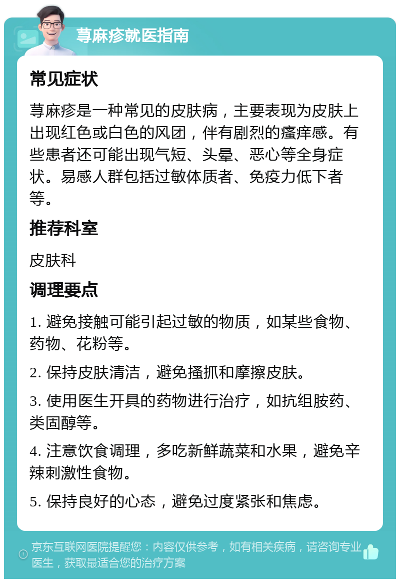 荨麻疹就医指南 常见症状 荨麻疹是一种常见的皮肤病，主要表现为皮肤上出现红色或白色的风团，伴有剧烈的瘙痒感。有些患者还可能出现气短、头晕、恶心等全身症状。易感人群包括过敏体质者、免疫力低下者等。 推荐科室 皮肤科 调理要点 1. 避免接触可能引起过敏的物质，如某些食物、药物、花粉等。 2. 保持皮肤清洁，避免搔抓和摩擦皮肤。 3. 使用医生开具的药物进行治疗，如抗组胺药、类固醇等。 4. 注意饮食调理，多吃新鲜蔬菜和水果，避免辛辣刺激性食物。 5. 保持良好的心态，避免过度紧张和焦虑。