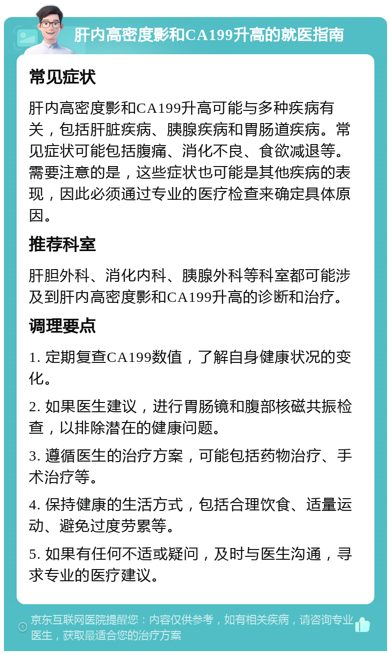 肝内高密度影和CA199升高的就医指南 常见症状 肝内高密度影和CA199升高可能与多种疾病有关，包括肝脏疾病、胰腺疾病和胃肠道疾病。常见症状可能包括腹痛、消化不良、食欲减退等。需要注意的是，这些症状也可能是其他疾病的表现，因此必须通过专业的医疗检查来确定具体原因。 推荐科室 肝胆外科、消化内科、胰腺外科等科室都可能涉及到肝内高密度影和CA199升高的诊断和治疗。 调理要点 1. 定期复查CA199数值，了解自身健康状况的变化。 2. 如果医生建议，进行胃肠镜和腹部核磁共振检查，以排除潜在的健康问题。 3. 遵循医生的治疗方案，可能包括药物治疗、手术治疗等。 4. 保持健康的生活方式，包括合理饮食、适量运动、避免过度劳累等。 5. 如果有任何不适或疑问，及时与医生沟通，寻求专业的医疗建议。