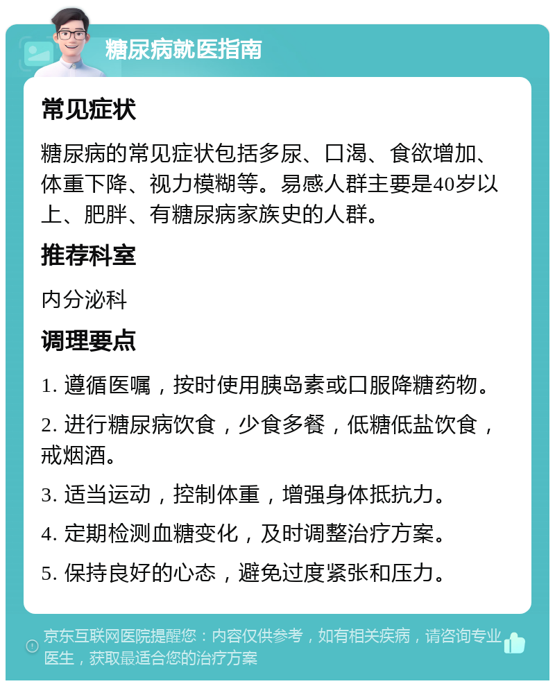 糖尿病就医指南 常见症状 糖尿病的常见症状包括多尿、口渴、食欲增加、体重下降、视力模糊等。易感人群主要是40岁以上、肥胖、有糖尿病家族史的人群。 推荐科室 内分泌科 调理要点 1. 遵循医嘱，按时使用胰岛素或口服降糖药物。 2. 进行糖尿病饮食，少食多餐，低糖低盐饮食，戒烟酒。 3. 适当运动，控制体重，增强身体抵抗力。 4. 定期检测血糖变化，及时调整治疗方案。 5. 保持良好的心态，避免过度紧张和压力。