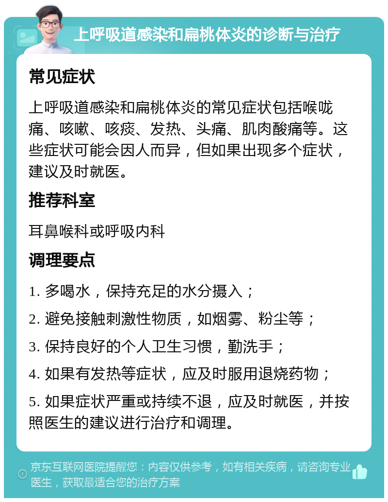 上呼吸道感染和扁桃体炎的诊断与治疗 常见症状 上呼吸道感染和扁桃体炎的常见症状包括喉咙痛、咳嗽、咳痰、发热、头痛、肌肉酸痛等。这些症状可能会因人而异，但如果出现多个症状，建议及时就医。 推荐科室 耳鼻喉科或呼吸内科 调理要点 1. 多喝水，保持充足的水分摄入； 2. 避免接触刺激性物质，如烟雾、粉尘等； 3. 保持良好的个人卫生习惯，勤洗手； 4. 如果有发热等症状，应及时服用退烧药物； 5. 如果症状严重或持续不退，应及时就医，并按照医生的建议进行治疗和调理。