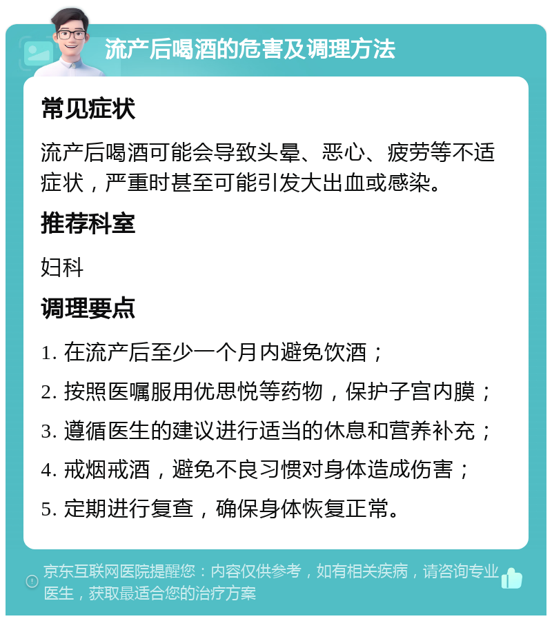 流产后喝酒的危害及调理方法 常见症状 流产后喝酒可能会导致头晕、恶心、疲劳等不适症状，严重时甚至可能引发大出血或感染。 推荐科室 妇科 调理要点 1. 在流产后至少一个月内避免饮酒； 2. 按照医嘱服用优思悦等药物，保护子宫内膜； 3. 遵循医生的建议进行适当的休息和营养补充； 4. 戒烟戒酒，避免不良习惯对身体造成伤害； 5. 定期进行复查，确保身体恢复正常。