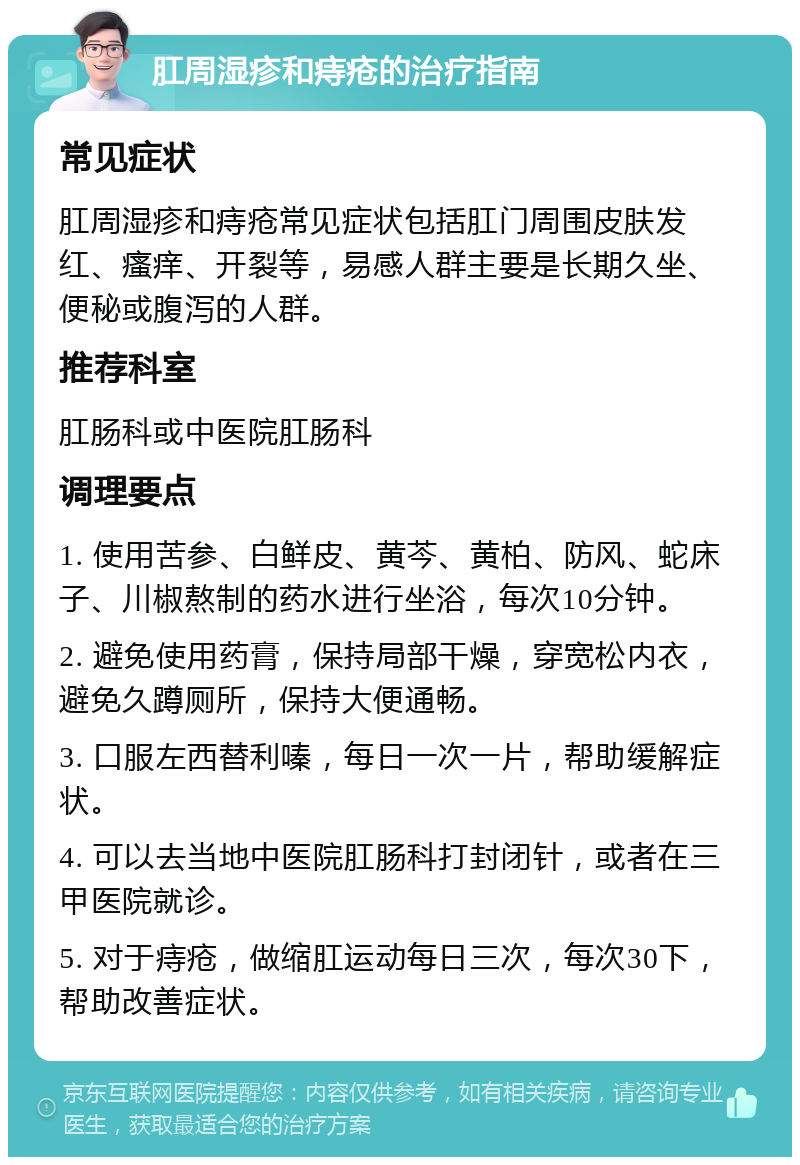 肛周湿疹和痔疮的治疗指南 常见症状 肛周湿疹和痔疮常见症状包括肛门周围皮肤发红、瘙痒、开裂等，易感人群主要是长期久坐、便秘或腹泻的人群。 推荐科室 肛肠科或中医院肛肠科 调理要点 1. 使用苦参、白鲜皮、黄芩、黄柏、防风、蛇床子、川椒熬制的药水进行坐浴，每次10分钟。 2. 避免使用药膏，保持局部干燥，穿宽松内衣，避免久蹲厕所，保持大便通畅。 3. 口服左西替利嗪，每日一次一片，帮助缓解症状。 4. 可以去当地中医院肛肠科打封闭针，或者在三甲医院就诊。 5. 对于痔疮，做缩肛运动每日三次，每次30下，帮助改善症状。