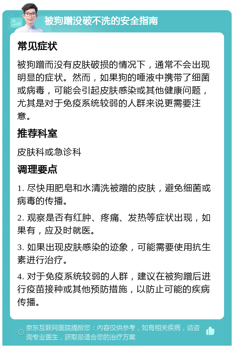 被狗蹭没破不洗的安全指南 常见症状 被狗蹭而没有皮肤破损的情况下，通常不会出现明显的症状。然而，如果狗的唾液中携带了细菌或病毒，可能会引起皮肤感染或其他健康问题，尤其是对于免疫系统较弱的人群来说更需要注意。 推荐科室 皮肤科或急诊科 调理要点 1. 尽快用肥皂和水清洗被蹭的皮肤，避免细菌或病毒的传播。 2. 观察是否有红肿、疼痛、发热等症状出现，如果有，应及时就医。 3. 如果出现皮肤感染的迹象，可能需要使用抗生素进行治疗。 4. 对于免疫系统较弱的人群，建议在被狗蹭后进行疫苗接种或其他预防措施，以防止可能的疾病传播。