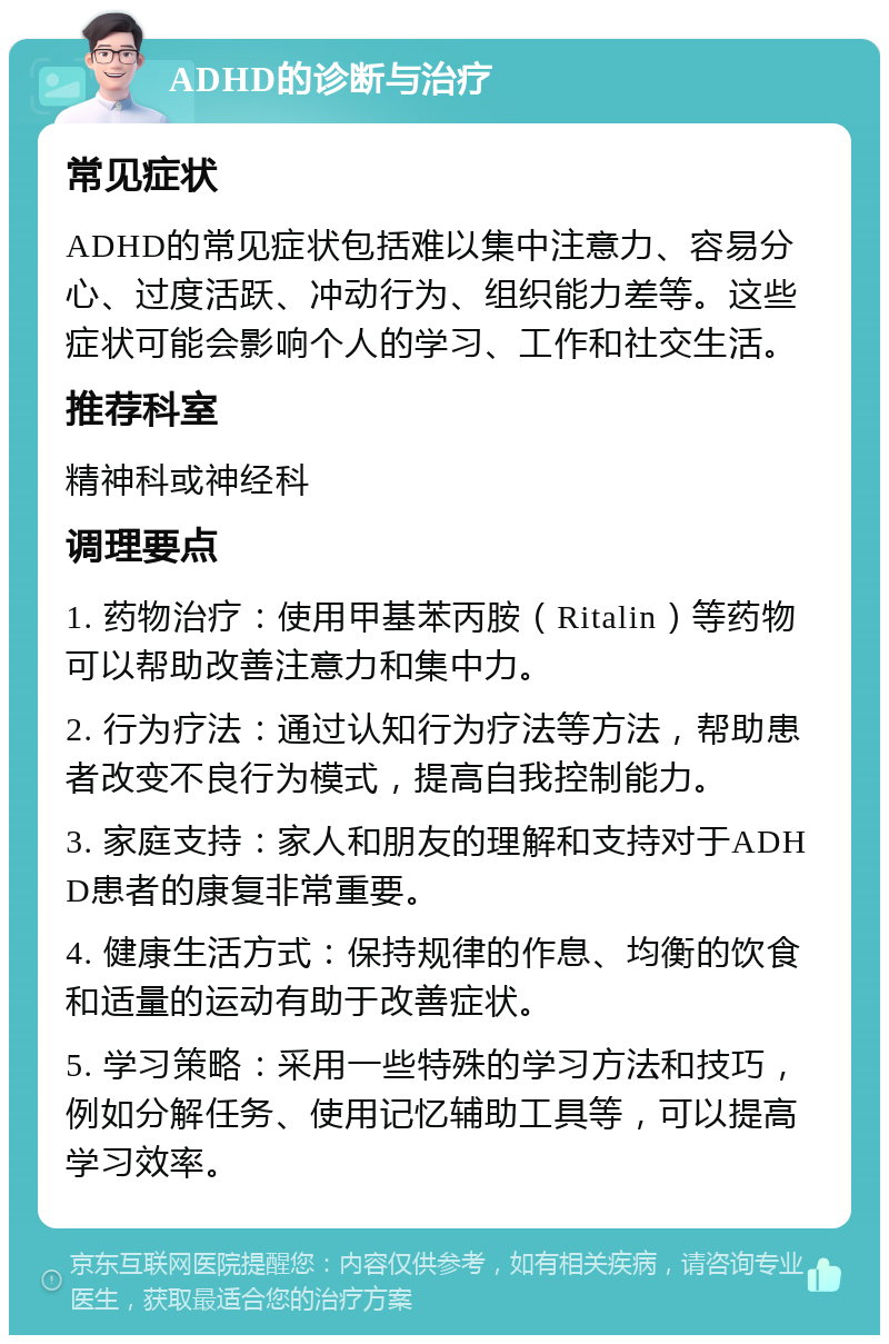 ADHD的诊断与治疗 常见症状 ADHD的常见症状包括难以集中注意力、容易分心、过度活跃、冲动行为、组织能力差等。这些症状可能会影响个人的学习、工作和社交生活。 推荐科室 精神科或神经科 调理要点 1. 药物治疗：使用甲基苯丙胺（Ritalin）等药物可以帮助改善注意力和集中力。 2. 行为疗法：通过认知行为疗法等方法，帮助患者改变不良行为模式，提高自我控制能力。 3. 家庭支持：家人和朋友的理解和支持对于ADHD患者的康复非常重要。 4. 健康生活方式：保持规律的作息、均衡的饮食和适量的运动有助于改善症状。 5. 学习策略：采用一些特殊的学习方法和技巧，例如分解任务、使用记忆辅助工具等，可以提高学习效率。