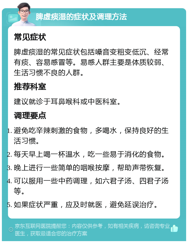 脾虚痰湿的症状及调理方法 常见症状 脾虚痰湿的常见症状包括嗓音变粗变低沉、经常有痰、容易感冒等。易感人群主要是体质较弱、生活习惯不良的人群。 推荐科室 建议就诊于耳鼻喉科或中医科室。 调理要点 避免吃辛辣刺激的食物，多喝水，保持良好的生活习惯。 每天早上喝一杯温水，吃一些易于消化的食物。 晚上进行一些简单的咽喉按摩，帮助声带恢复。 可以服用一些中药调理，如六君子汤、四君子汤等。 如果症状严重，应及时就医，避免延误治疗。