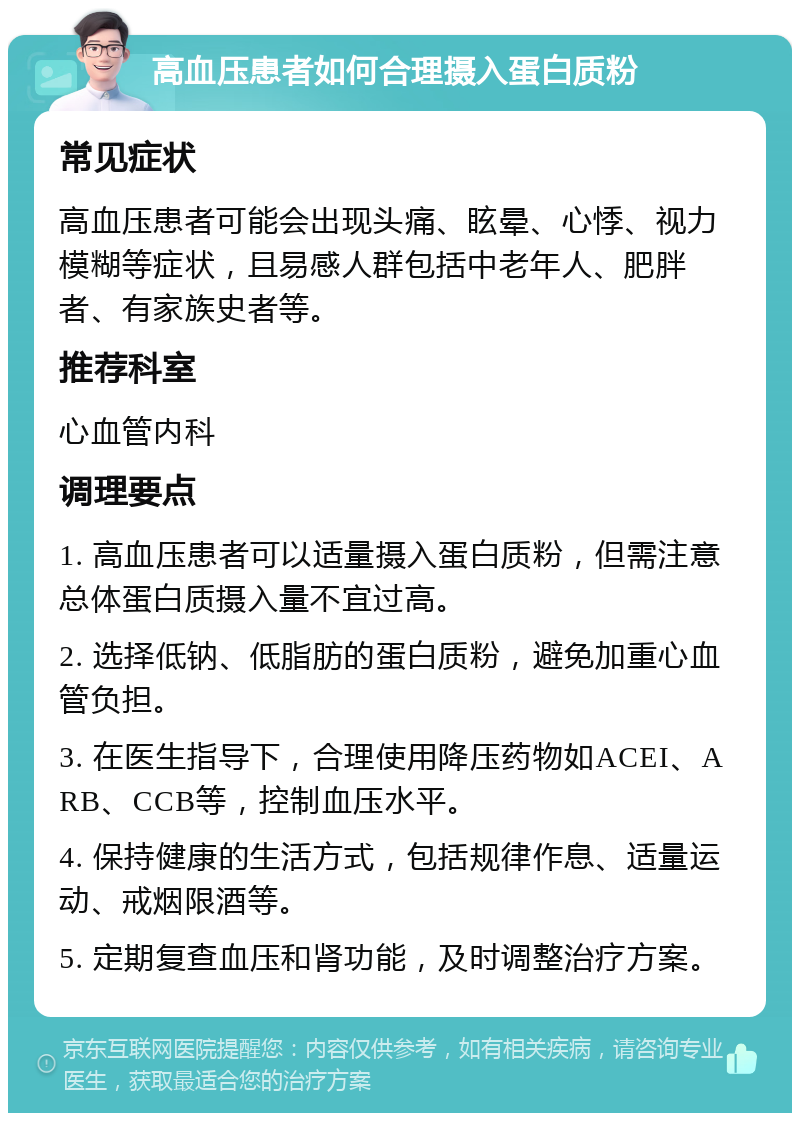 高血压患者如何合理摄入蛋白质粉 常见症状 高血压患者可能会出现头痛、眩晕、心悸、视力模糊等症状，且易感人群包括中老年人、肥胖者、有家族史者等。 推荐科室 心血管内科 调理要点 1. 高血压患者可以适量摄入蛋白质粉，但需注意总体蛋白质摄入量不宜过高。 2. 选择低钠、低脂肪的蛋白质粉，避免加重心血管负担。 3. 在医生指导下，合理使用降压药物如ACEI、ARB、CCB等，控制血压水平。 4. 保持健康的生活方式，包括规律作息、适量运动、戒烟限酒等。 5. 定期复查血压和肾功能，及时调整治疗方案。