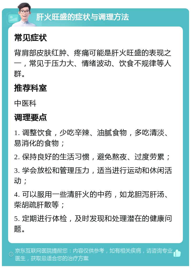 肝火旺盛的症状与调理方法 常见症状 背肩部皮肤红肿、疼痛可能是肝火旺盛的表现之一，常见于压力大、情绪波动、饮食不规律等人群。 推荐科室 中医科 调理要点 1. 调整饮食，少吃辛辣、油腻食物，多吃清淡、易消化的食物； 2. 保持良好的生活习惯，避免熬夜、过度劳累； 3. 学会放松和管理压力，适当进行运动和休闲活动； 4. 可以服用一些清肝火的中药，如龙胆泻肝汤、柴胡疏肝散等； 5. 定期进行体检，及时发现和处理潜在的健康问题。