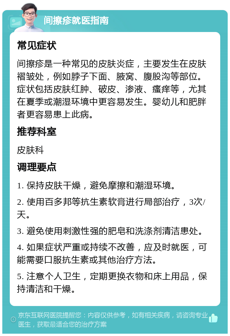 间擦疹就医指南 常见症状 间擦疹是一种常见的皮肤炎症，主要发生在皮肤褶皱处，例如脖子下面、腋窝、腹股沟等部位。症状包括皮肤红肿、破皮、渗液、瘙痒等，尤其在夏季或潮湿环境中更容易发生。婴幼儿和肥胖者更容易患上此病。 推荐科室 皮肤科 调理要点 1. 保持皮肤干燥，避免摩擦和潮湿环境。 2. 使用百多邦等抗生素软膏进行局部治疗，3次/天。 3. 避免使用刺激性强的肥皂和洗涤剂清洁患处。 4. 如果症状严重或持续不改善，应及时就医，可能需要口服抗生素或其他治疗方法。 5. 注意个人卫生，定期更换衣物和床上用品，保持清洁和干燥。