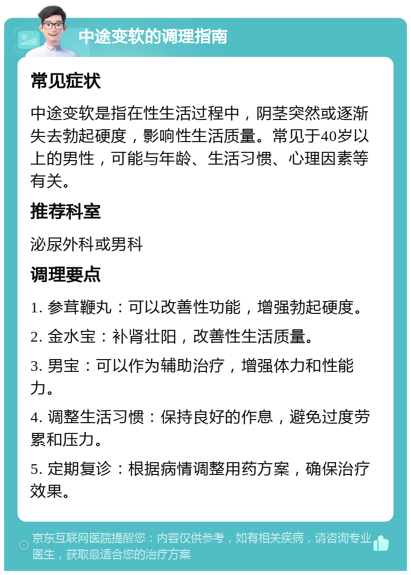 中途变软的调理指南 常见症状 中途变软是指在性生活过程中，阴茎突然或逐渐失去勃起硬度，影响性生活质量。常见于40岁以上的男性，可能与年龄、生活习惯、心理因素等有关。 推荐科室 泌尿外科或男科 调理要点 1. 参茸鞭丸：可以改善性功能，增强勃起硬度。 2. 金水宝：补肾壮阳，改善性生活质量。 3. 男宝：可以作为辅助治疗，增强体力和性能力。 4. 调整生活习惯：保持良好的作息，避免过度劳累和压力。 5. 定期复诊：根据病情调整用药方案，确保治疗效果。