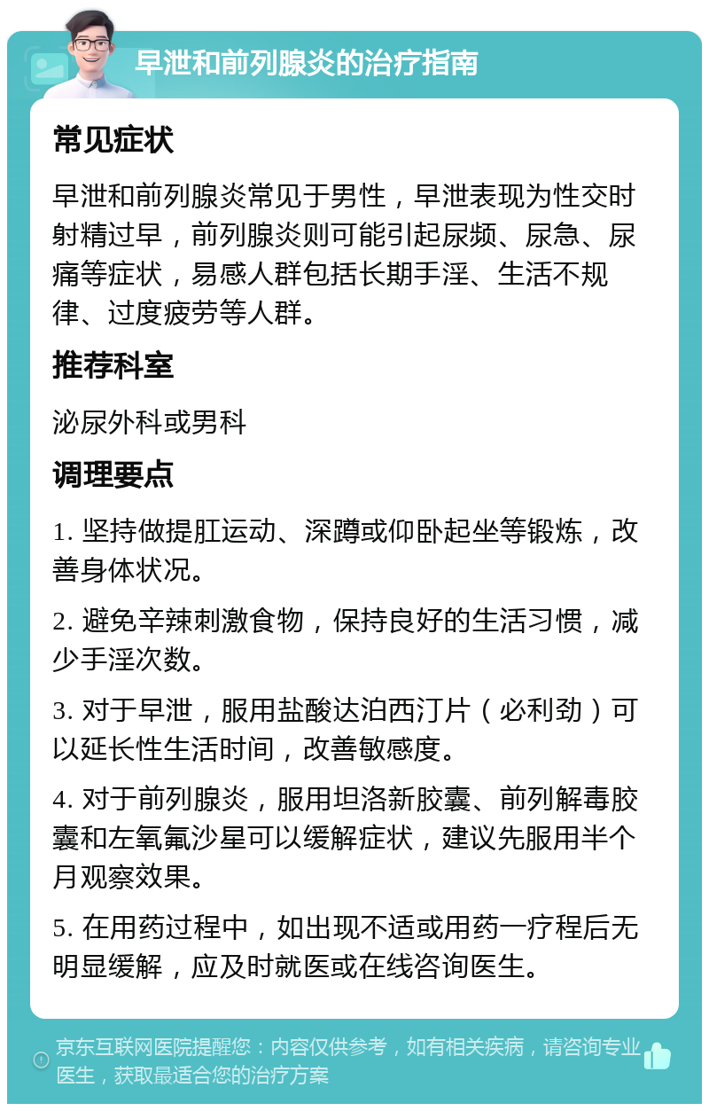 早泄和前列腺炎的治疗指南 常见症状 早泄和前列腺炎常见于男性，早泄表现为性交时射精过早，前列腺炎则可能引起尿频、尿急、尿痛等症状，易感人群包括长期手淫、生活不规律、过度疲劳等人群。 推荐科室 泌尿外科或男科 调理要点 1. 坚持做提肛运动、深蹲或仰卧起坐等锻炼，改善身体状况。 2. 避免辛辣刺激食物，保持良好的生活习惯，减少手淫次数。 3. 对于早泄，服用盐酸达泊西汀片（必利劲）可以延长性生活时间，改善敏感度。 4. 对于前列腺炎，服用坦洛新胶囊、前列解毒胶囊和左氧氟沙星可以缓解症状，建议先服用半个月观察效果。 5. 在用药过程中，如出现不适或用药一疗程后无明显缓解，应及时就医或在线咨询医生。