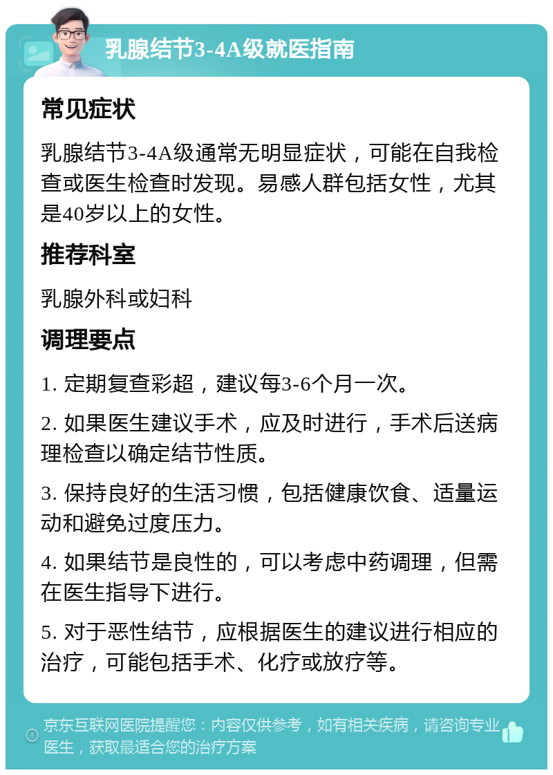 乳腺结节3-4A级就医指南 常见症状 乳腺结节3-4A级通常无明显症状，可能在自我检查或医生检查时发现。易感人群包括女性，尤其是40岁以上的女性。 推荐科室 乳腺外科或妇科 调理要点 1. 定期复查彩超，建议每3-6个月一次。 2. 如果医生建议手术，应及时进行，手术后送病理检查以确定结节性质。 3. 保持良好的生活习惯，包括健康饮食、适量运动和避免过度压力。 4. 如果结节是良性的，可以考虑中药调理，但需在医生指导下进行。 5. 对于恶性结节，应根据医生的建议进行相应的治疗，可能包括手术、化疗或放疗等。