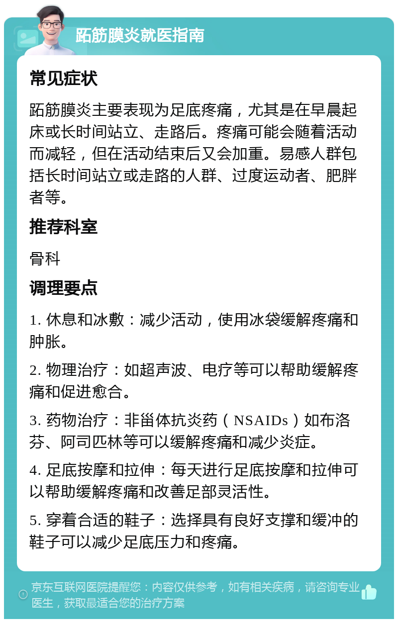 跖筋膜炎就医指南 常见症状 跖筋膜炎主要表现为足底疼痛，尤其是在早晨起床或长时间站立、走路后。疼痛可能会随着活动而减轻，但在活动结束后又会加重。易感人群包括长时间站立或走路的人群、过度运动者、肥胖者等。 推荐科室 骨科 调理要点 1. 休息和冰敷：减少活动，使用冰袋缓解疼痛和肿胀。 2. 物理治疗：如超声波、电疗等可以帮助缓解疼痛和促进愈合。 3. 药物治疗：非甾体抗炎药（NSAIDs）如布洛芬、阿司匹林等可以缓解疼痛和减少炎症。 4. 足底按摩和拉伸：每天进行足底按摩和拉伸可以帮助缓解疼痛和改善足部灵活性。 5. 穿着合适的鞋子：选择具有良好支撑和缓冲的鞋子可以减少足底压力和疼痛。