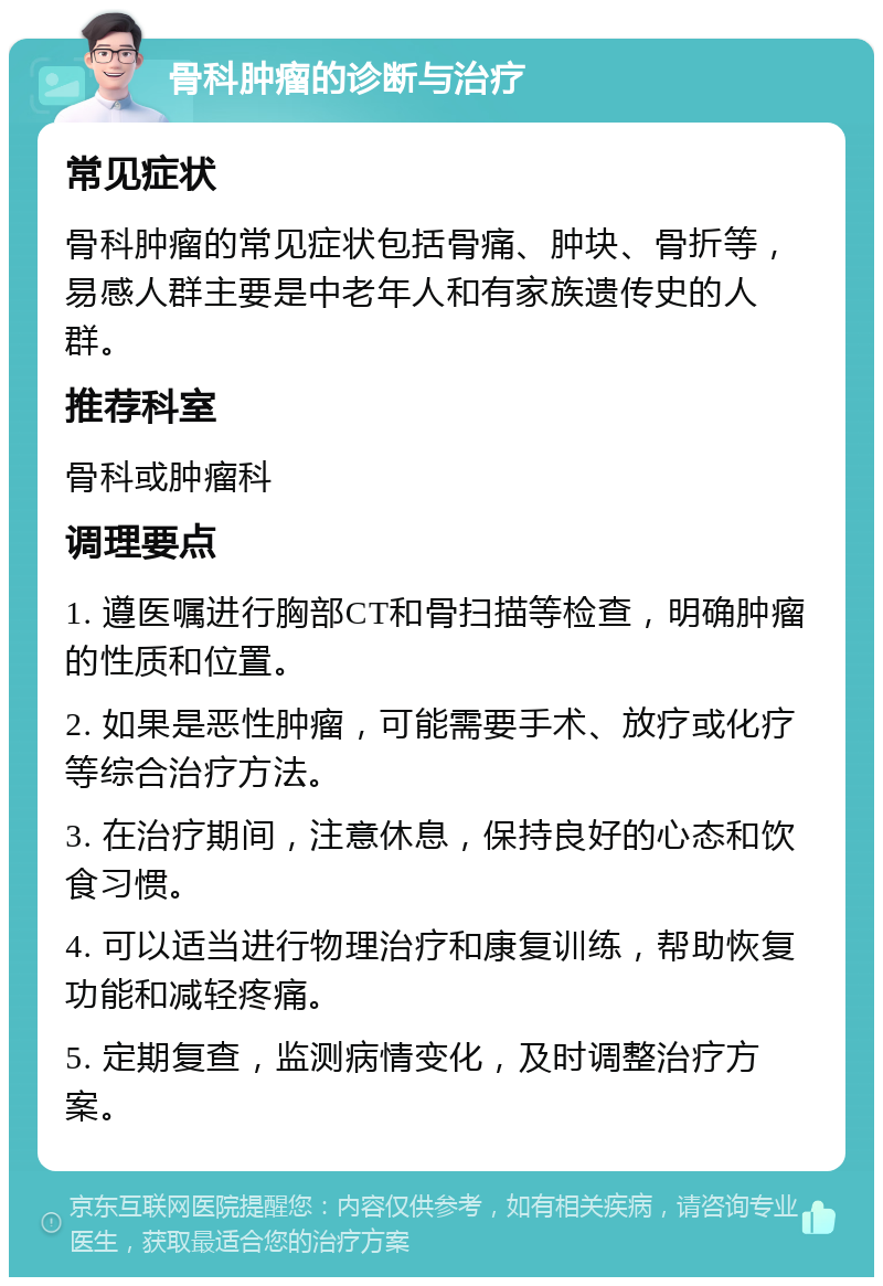 骨科肿瘤的诊断与治疗 常见症状 骨科肿瘤的常见症状包括骨痛、肿块、骨折等，易感人群主要是中老年人和有家族遗传史的人群。 推荐科室 骨科或肿瘤科 调理要点 1. 遵医嘱进行胸部CT和骨扫描等检查，明确肿瘤的性质和位置。 2. 如果是恶性肿瘤，可能需要手术、放疗或化疗等综合治疗方法。 3. 在治疗期间，注意休息，保持良好的心态和饮食习惯。 4. 可以适当进行物理治疗和康复训练，帮助恢复功能和减轻疼痛。 5. 定期复查，监测病情变化，及时调整治疗方案。