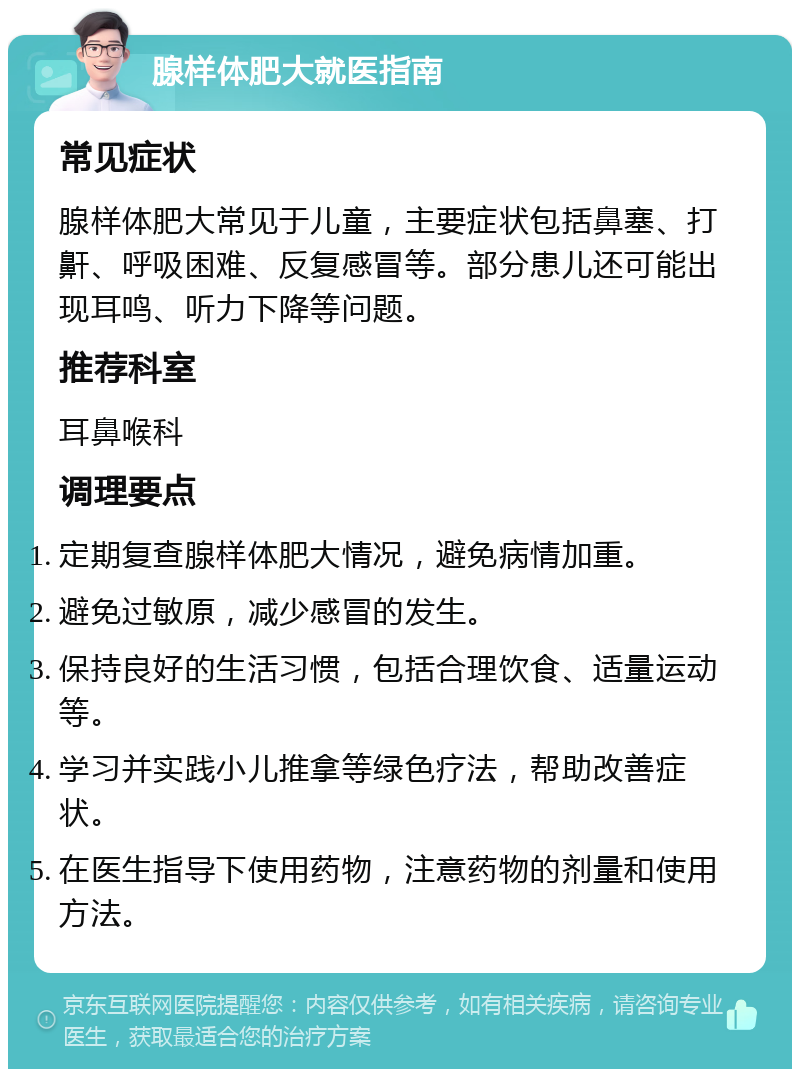 腺样体肥大就医指南 常见症状 腺样体肥大常见于儿童，主要症状包括鼻塞、打鼾、呼吸困难、反复感冒等。部分患儿还可能出现耳鸣、听力下降等问题。 推荐科室 耳鼻喉科 调理要点 定期复查腺样体肥大情况，避免病情加重。 避免过敏原，减少感冒的发生。 保持良好的生活习惯，包括合理饮食、适量运动等。 学习并实践小儿推拿等绿色疗法，帮助改善症状。 在医生指导下使用药物，注意药物的剂量和使用方法。