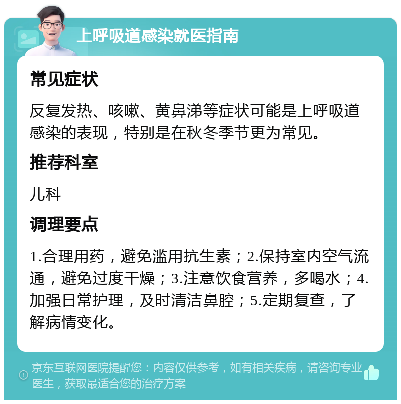 上呼吸道感染就医指南 常见症状 反复发热、咳嗽、黄鼻涕等症状可能是上呼吸道感染的表现，特别是在秋冬季节更为常见。 推荐科室 儿科 调理要点 1.合理用药，避免滥用抗生素；2.保持室内空气流通，避免过度干燥；3.注意饮食营养，多喝水；4.加强日常护理，及时清洁鼻腔；5.定期复查，了解病情变化。