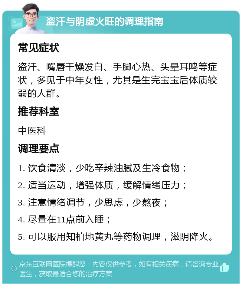 盗汗与阴虚火旺的调理指南 常见症状 盗汗、嘴唇干燥发白、手脚心热、头晕耳鸣等症状，多见于中年女性，尤其是生完宝宝后体质较弱的人群。 推荐科室 中医科 调理要点 1. 饮食清淡，少吃辛辣油腻及生冷食物； 2. 适当运动，增强体质，缓解情绪压力； 3. 注意情绪调节，少思虑，少熬夜； 4. 尽量在11点前入睡； 5. 可以服用知柏地黄丸等药物调理，滋阴降火。