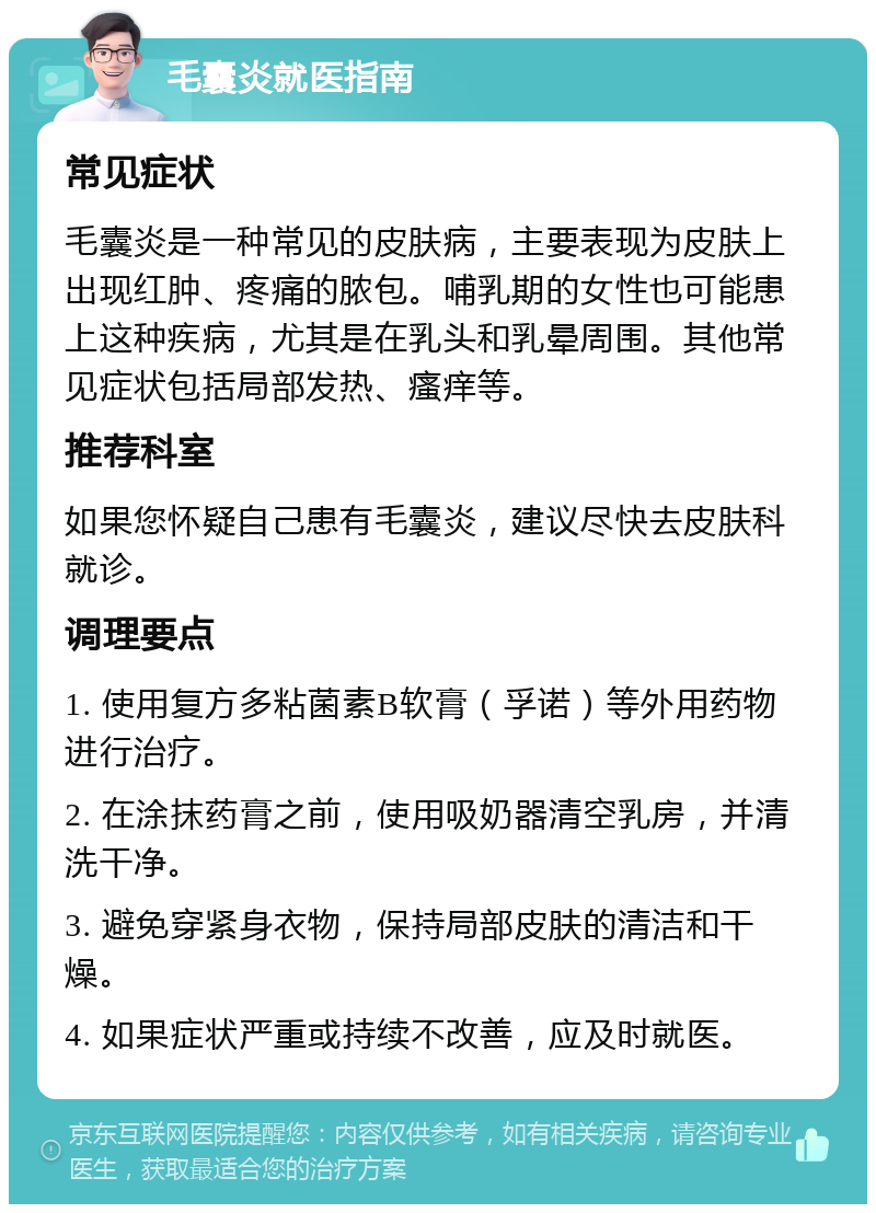 毛囊炎就医指南 常见症状 毛囊炎是一种常见的皮肤病，主要表现为皮肤上出现红肿、疼痛的脓包。哺乳期的女性也可能患上这种疾病，尤其是在乳头和乳晕周围。其他常见症状包括局部发热、瘙痒等。 推荐科室 如果您怀疑自己患有毛囊炎，建议尽快去皮肤科就诊。 调理要点 1. 使用复方多粘菌素B软膏（孚诺）等外用药物进行治疗。 2. 在涂抹药膏之前，使用吸奶器清空乳房，并清洗干净。 3. 避免穿紧身衣物，保持局部皮肤的清洁和干燥。 4. 如果症状严重或持续不改善，应及时就医。