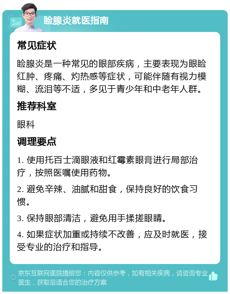 睑腺炎就医指南 常见症状 睑腺炎是一种常见的眼部疾病，主要表现为眼睑红肿、疼痛、灼热感等症状，可能伴随有视力模糊、流泪等不适，多见于青少年和中老年人群。 推荐科室 眼科 调理要点 1. 使用托百士滴眼液和红霉素眼膏进行局部治疗，按照医嘱使用药物。 2. 避免辛辣、油腻和甜食，保持良好的饮食习惯。 3. 保持眼部清洁，避免用手揉搓眼睛。 4. 如果症状加重或持续不改善，应及时就医，接受专业的治疗和指导。