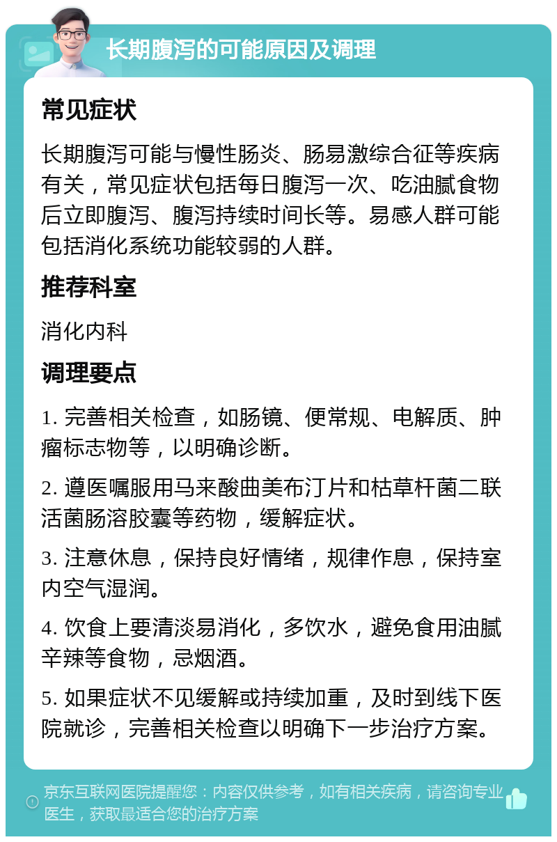 长期腹泻的可能原因及调理 常见症状 长期腹泻可能与慢性肠炎、肠易激综合征等疾病有关，常见症状包括每日腹泻一次、吃油腻食物后立即腹泻、腹泻持续时间长等。易感人群可能包括消化系统功能较弱的人群。 推荐科室 消化内科 调理要点 1. 完善相关检查，如肠镜、便常规、电解质、肿瘤标志物等，以明确诊断。 2. 遵医嘱服用马来酸曲美布汀片和枯草杆菌二联活菌肠溶胶囊等药物，缓解症状。 3. 注意休息，保持良好情绪，规律作息，保持室内空气湿润。 4. 饮食上要清淡易消化，多饮水，避免食用油腻辛辣等食物，忌烟酒。 5. 如果症状不见缓解或持续加重，及时到线下医院就诊，完善相关检查以明确下一步治疗方案。