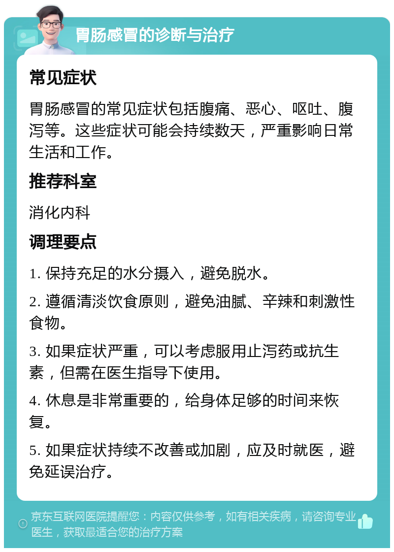 胃肠感冒的诊断与治疗 常见症状 胃肠感冒的常见症状包括腹痛、恶心、呕吐、腹泻等。这些症状可能会持续数天，严重影响日常生活和工作。 推荐科室 消化内科 调理要点 1. 保持充足的水分摄入，避免脱水。 2. 遵循清淡饮食原则，避免油腻、辛辣和刺激性食物。 3. 如果症状严重，可以考虑服用止泻药或抗生素，但需在医生指导下使用。 4. 休息是非常重要的，给身体足够的时间来恢复。 5. 如果症状持续不改善或加剧，应及时就医，避免延误治疗。