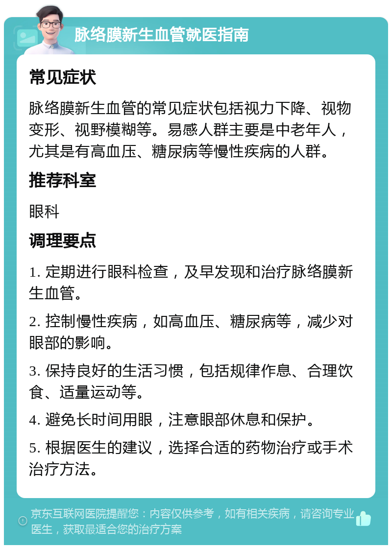 脉络膜新生血管就医指南 常见症状 脉络膜新生血管的常见症状包括视力下降、视物变形、视野模糊等。易感人群主要是中老年人，尤其是有高血压、糖尿病等慢性疾病的人群。 推荐科室 眼科 调理要点 1. 定期进行眼科检查，及早发现和治疗脉络膜新生血管。 2. 控制慢性疾病，如高血压、糖尿病等，减少对眼部的影响。 3. 保持良好的生活习惯，包括规律作息、合理饮食、适量运动等。 4. 避免长时间用眼，注意眼部休息和保护。 5. 根据医生的建议，选择合适的药物治疗或手术治疗方法。