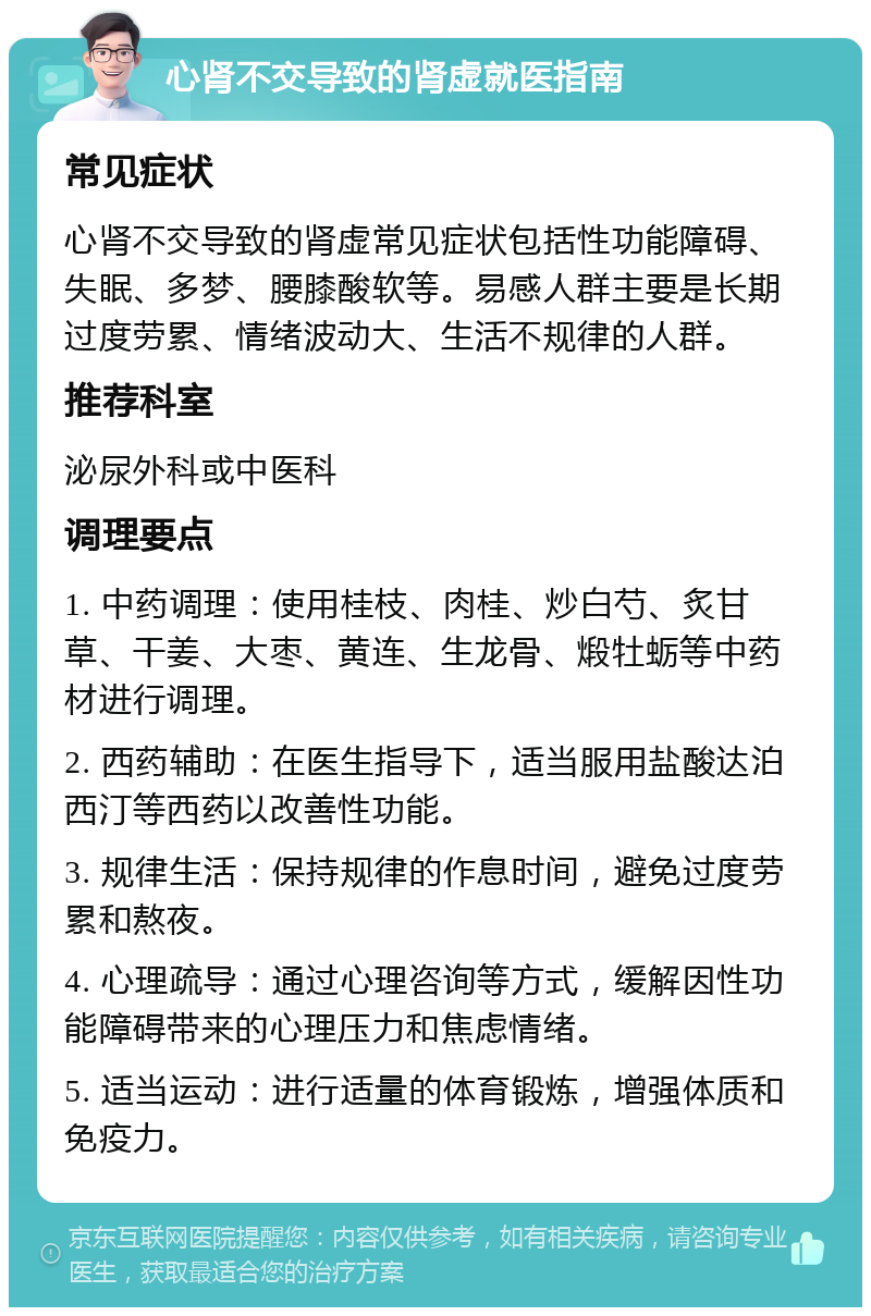 心肾不交导致的肾虚就医指南 常见症状 心肾不交导致的肾虚常见症状包括性功能障碍、失眠、多梦、腰膝酸软等。易感人群主要是长期过度劳累、情绪波动大、生活不规律的人群。 推荐科室 泌尿外科或中医科 调理要点 1. 中药调理：使用桂枝、肉桂、炒白芍、炙甘草、干姜、大枣、黄连、生龙骨、煅牡蛎等中药材进行调理。 2. 西药辅助：在医生指导下，适当服用盐酸达泊西汀等西药以改善性功能。 3. 规律生活：保持规律的作息时间，避免过度劳累和熬夜。 4. 心理疏导：通过心理咨询等方式，缓解因性功能障碍带来的心理压力和焦虑情绪。 5. 适当运动：进行适量的体育锻炼，增强体质和免疫力。