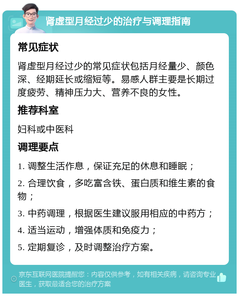 肾虚型月经过少的治疗与调理指南 常见症状 肾虚型月经过少的常见症状包括月经量少、颜色深、经期延长或缩短等。易感人群主要是长期过度疲劳、精神压力大、营养不良的女性。 推荐科室 妇科或中医科 调理要点 1. 调整生活作息，保证充足的休息和睡眠； 2. 合理饮食，多吃富含铁、蛋白质和维生素的食物； 3. 中药调理，根据医生建议服用相应的中药方； 4. 适当运动，增强体质和免疫力； 5. 定期复诊，及时调整治疗方案。