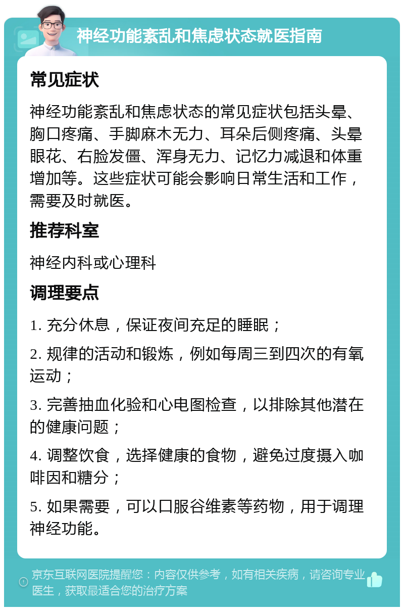 神经功能紊乱和焦虑状态就医指南 常见症状 神经功能紊乱和焦虑状态的常见症状包括头晕、胸口疼痛、手脚麻木无力、耳朵后侧疼痛、头晕眼花、右脸发僵、浑身无力、记忆力减退和体重增加等。这些症状可能会影响日常生活和工作，需要及时就医。 推荐科室 神经内科或心理科 调理要点 1. 充分休息，保证夜间充足的睡眠； 2. 规律的活动和锻炼，例如每周三到四次的有氧运动； 3. 完善抽血化验和心电图检查，以排除其他潜在的健康问题； 4. 调整饮食，选择健康的食物，避免过度摄入咖啡因和糖分； 5. 如果需要，可以口服谷维素等药物，用于调理神经功能。